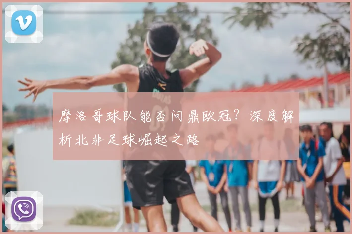 摩洛哥球队能否问鼎欧冠？深度解析北非足球崛起之路