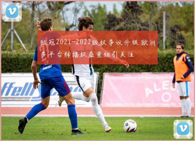 欧冠2021-2022版权争议升级 欧洲多平台转播权益重组引关注