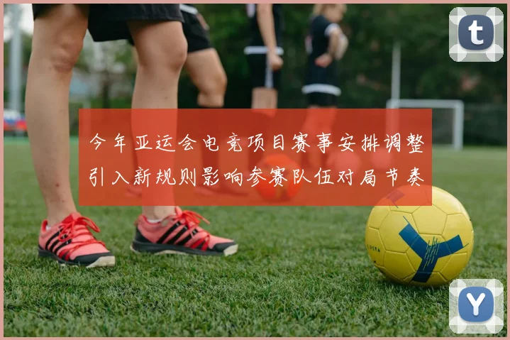 今年亚运会电竞项目赛事安排调整引入新规则影响参赛队伍对局节奏