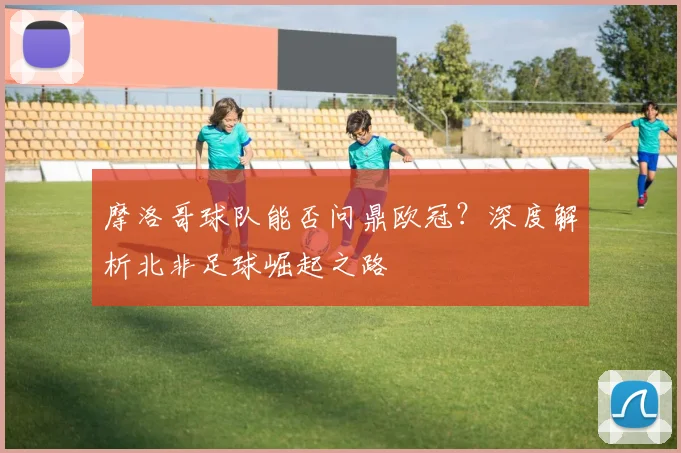 摩洛哥球队能否问鼎欧冠？深度解析北非足球崛起之路