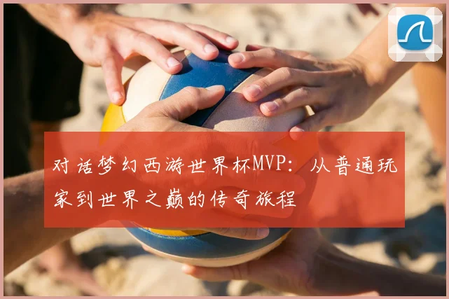对话梦幻西游世界杯MVP：从普通玩家到世界之巅的传奇旅程