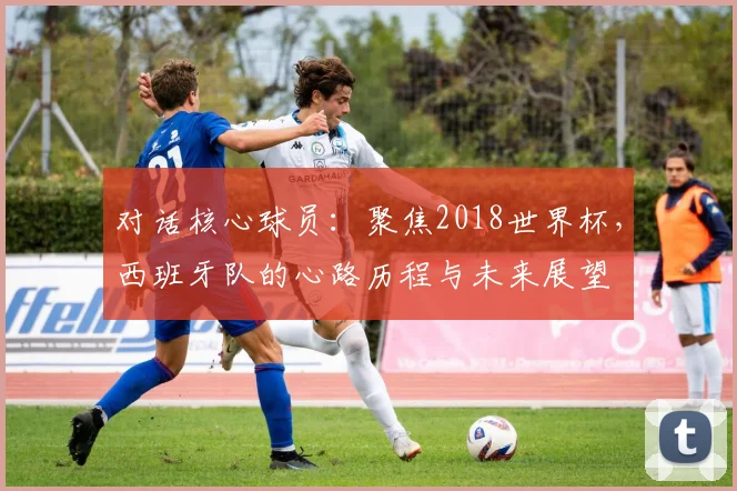 对话核心球员：聚焦2018世界杯，西班牙队的心路历程与未来展望