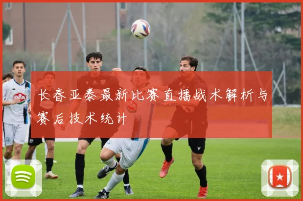 长春亚泰最新比赛直播战术解析与赛后技术统计