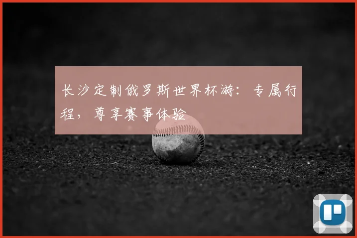 长沙定制俄罗斯世界杯游：专属行程，尊享赛事体验