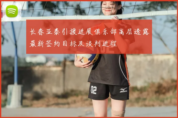 长春亚泰引援进展俱乐部高层透露最新签约目标及谈判进程