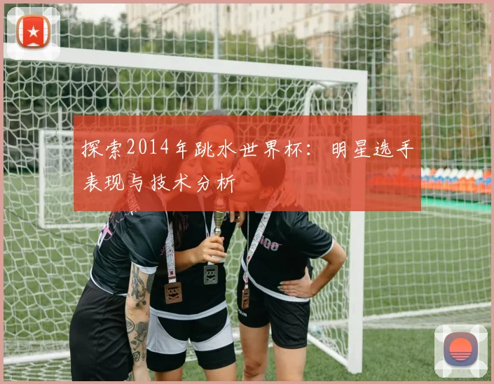 探索2014年跳水世界杯:明星选手表现与技术分析