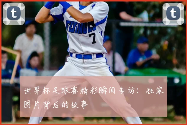 世界杯足球赛精彩瞬间专访:独家图片背后的故事