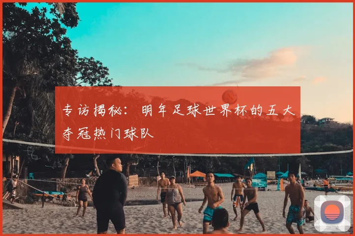 专访揭秘:明年足球世界杯的五大夺冠热门球队
