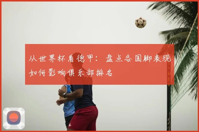 从世界杯看德甲：盘点各国脚表现如何影响俱乐部排名