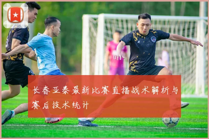 长春亚泰最新比赛直播战术解析与赛后技术统计